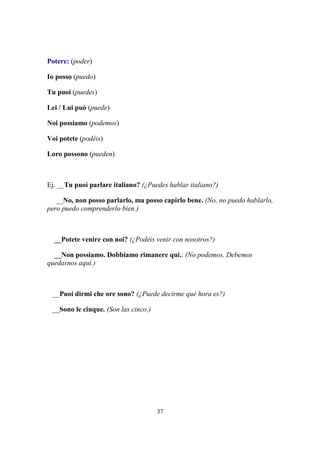 37
Potere: (poder)
Io posso (puedo)
Tu puoi (puedes)
Lei / Lui può (puede)
Noi possiamo (podemos)
Voi potete (podéis)
Loro possono (pueden)
Ej. __Tu puoi parlare italiano? (¿Puedes hablar italiano?)
__No, non posso parlarlo, ma posso capirlo bene. (No, no puedo hablarlo,
pero puedo comprenderlo bien.)
__Potete venire con noi? (¿Podéis venir con nosotros?)
__Non possiamo. Dobbiamo rimanere qui.: (No podemos. Debemos
quedarnos aquí.)
__Puoi dirmi che ore sono? (¿Puede decirme qué hora es?)
__Sono le cinque. (Son las cinco.)
 