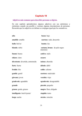 39
Capítulo 19
Adjetivos más comunes para describir personas u objetos.
En este capítulo aprenderemos algunos adjetivos con sus antónimos y
sinónimos cuando sea posible y veremos algunas descripciones de personas.
Recuerde que los adjetivos en italiano se conjugan igual que los sustantivos.
alto basso: bajo
amabile: amable scortese: rudo, descortés
bello /bel-lo/ brutto: feo
biondo: rubio castano, bruno: de pelo negro
(moreno)
buono: bueno cattivo: malo
chiaro: claro oscuro
divertente: divertido, entretenido noioso: aburrido
forte: fuerte debole: débil
freddo: frío caldo: caliente
gentile: gentil scortese: malcriado
giovane: joven vecchio: viejo
gradevole: agradable sgradevole: desagradable
grande piccolo: pequeño
grasso: gordo, grueso magro: flaco, delgado
intelligente /intel-liyente/ stupido: tonto
largo: ancho stretto: estrecho
 