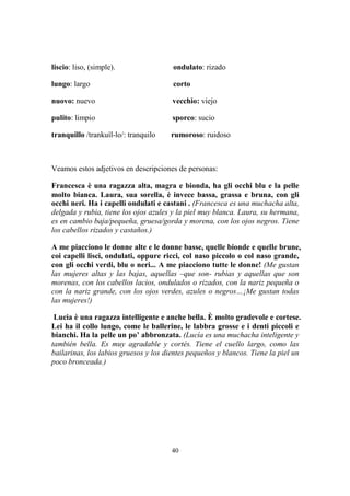 40
liscio: liso, (simple). ondulato: rizado
lungo: largo corto
nuovo: nuevo vecchio: viejo
pulito: limpio sporco: sucio
tranquillo /trankuíl-lo/: tranquilo rumoroso: ruidoso
Veamos estos adjetivos en descripciones de personas:
Francesca è una ragazza alta, magra e bionda, ha gli occhi blu e la pelle
molto bianca. Laura, sua sorella, è invece bassa, grassa e bruna, con gli
occhi neri. Ha i capelli ondulati e castani . (Francesca es una muchacha alta,
delgada y rubia, tiene los ojos azules y la piel muy blanca. Laura, su hermana,
es en cambio baja/pequeña, gruesa/gorda y morena, con los ojos negros. Tiene
los cabellos rizados y castaños.)
A me piacciono le donne alte e le donne basse, quelle bionde e quelle brune,
coi capelli lisci, ondulati, oppure ricci, col naso piccolo o col naso grande,
con gli occhi verdi, blu o neri... A me piacciono tutte le donne! (Me gustan
las mujeres altas y las bajas, aquellas –que son- rubias y aquellas que son
morenas, con los cabellos lacios, ondulados o rizados, con la nariz pequeña o
con la nariz grande, con los ojos verdes, azules o negros…¡Me gustan todas
las mujeres!)
Lucia è una ragazza intelligente e anche bella. È molto gradevole e cortese.
Lei ha il collo lungo, come le ballerine, le labbra grosse e i denti piccoli e
bianchi. Ha la pelle un po’ abbronzata. (Lucía es una muchacha inteligente y
también bella. Es muy agradable y cortés. Tiene el cuello largo, como las
bailarinas, los labios gruesos y los dientes pequeños y blancos. Tiene la piel un
poco bronceada.)
 