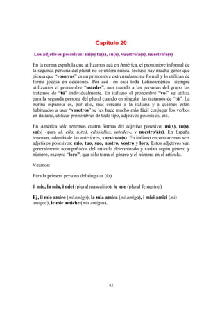 42
Capítulo 20
Los adjetivos posesivos: mi(s) tu(s), su(s), vuestro/a(s), nuestro/a(s)
En la norma española que utilizamos acá en América, el pronombre informal de
la segunda persona del plural no se utiliza nunca. Incluso hay mucha gente que
piensa que “vosotros” es un pronombre extremadamente formal y lo utilizan de
forma jocosa en ocasiones. Por acá –en casi toda Latinoamérica- siempre
utilizamos el pronombre “ustedes”, aun cuando a las personas del grupo las
tratemos de “tú” individualmente. En italiano el pronombre “voi” se utiliza
para la segunda persona del plural cuando en singular las tratamos de “tú”. La
norma española es, por ello, más cercana a la italiana y a quienes están
habituados a usar “vosotros” se les hace mucho más fácil conjugar los verbos
en italiano, utilizar pronombres de todo tipo, adjetivos posesivos, etc.
En América sólo tenemos cuatro formas del adjetivo posesivo: mi(s), tu(s),
su(s) –para él, ella, usted, ellos/ellas, ustedes-, y nuestro/a(s). En España
tenemos, además de las anteriores, vuestro/a(s). En italiano encontraremos seis
adjetivos posesivos: mio, tuo, suo, nostro, vostro y loro. Estos adjetivos van
generalmente acompañados del artículo determinado y varían según género y
número, excepto “loro”, que sólo toma el género y el número en el artículo.
Veamos:
Para la primera persona del singular (io)
il mio, la mia, i miei (plural masculino), le mie (plural femenino)
Ej, il mio amico (mi amigo), la mia amica (mi amiga), i miei amici (mis
amigos), le mie amiche (mis amigas).
 