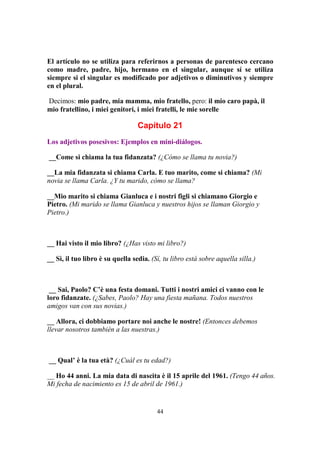44
El artículo no se utiliza para referirnos a personas de parentesco cercano
como madre, padre, hijo, hermano en el singular, aunque sí se utiliza
siempre si el singular es modificado por adjetivos o diminutivos y siempre
en el plural.
Decimos: mio padre, mia mamma, mio fratello, pero: il mio caro papà, il
mio fratellino, i miei genitori, i miei fratelli, le mie sorelle
Capítulo 21
Los adjetivos posesivos: Ejemplos en mini-diálogos.
__Come si chiama la tua fidanzata? (¿Cómo se llama tu novia?)
__La mia fidanzata si chiama Carla. E tuo marito, come si chiama? (Mi
novia se llama Carla. ¿Y tu marido, cómo se llama?
__Mio marito si chiama Gianluca e i nostri figli si chiamano Giorgio e
Pietro. (Mi marido se llama Gianluca y nuestros hijos se llaman Giorgio y
Pietro.)
__ Hai visto il mio libro? (¿Has visto mi libro?)
__ Sì, il tuo libro è su quella sedia. (Sí, tu libro está sobre aquella silla.)
__ Sai, Paolo? C’è una festa domani. Tutti i nostri amici ci vanno con le
loro fidanzate. (¿Sabes, Paolo? Hay una fiesta mañana. Todos nuestros
amigos van con sus novias.)
__ Allora, ci dobbiamo portare noi anche le nostre! (Entonces debemos
llevar nosotros también a las nuestras.)
__ Qual’ è la tua età? (¿Cuál es tu edad?)
__ Ho 44 anni. La mia data di nascita è il 15 aprile del 1961. (Tengo 44 años.
Mi fecha de nacimiento es 15 de abril de 1961.)
 