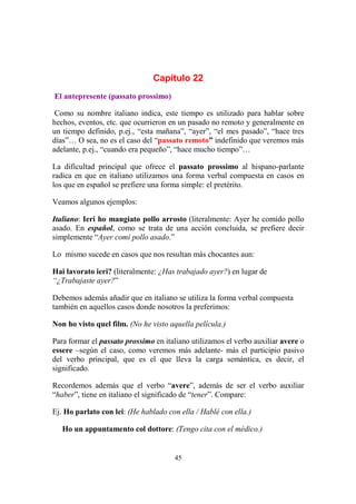 45
Capítulo 22
El antepresente (passato prossimo)
Como su nombre italiano indica, este tiempo es utilizado para hablar sobre
hechos, eventos, etc. que ocurrieron en un pasado no remoto y generalmente en
un tiempo definido, p.ej., “esta mañana”, “ayer”, “el mes pasado”, “hace tres
días”… O sea, no es el caso del “passato remoto” indefinido que veremos más
adelante, p.ej., “cuando era pequeño”, “hace mucho tiempo”…
La dificultad principal que ofrece el passato prossimo al hispano-parlante
radica en que en italiano utilizamos una forma verbal compuesta en casos en
los que en español se prefiere una forma simple: el pretérito.
Veamos algunos ejemplos:
Italiano: Ieri ho mangiato pollo arrosto (literalmente: Ayer he comido pollo
asado. En español, como se trata de una acción concluida, se prefiere decir
simplemente “Ayer comí pollo asado.”
Lo mismo sucede en casos que nos resultan más chocantes aun:
Hai lavorato ieri? (literalmente: ¿Has trabajado ayer?) en lugar de
“¿Trabajaste ayer?”
Debemos además añadir que en italiano se utiliza la forma verbal compuesta
también en aquellos casos donde nosotros la preferimos:
Non ho visto quel film. (No he visto aquella película.)
Para formar el passato prossimo en italiano utilizamos el verbo auxiliar avere o
essere –según el caso, como veremos más adelante- más el participio pasivo
del verbo principal, que es el que lleva la carga semántica, es decir, el
significado.
Recordemos además que el verbo “avere”, además de ser el verbo auxiliar
“haber”, tiene en italiano el significado de “tener”. Compare:
Ej. Ho parlato con lei: (He hablado con ella / Hablé con ella.)
Ho un appuntamento col dottore: (Tengo cita con el médico.)
 