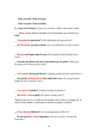 49
Siete cresciuti / Siete cresciute
Sono cresciuti / Sono cresciute
Ej., Come sei cresciuta! (¡Como has crecido!) –dicho a una mujer o niña-
Ahora veamos algunos ejemplos con los participios que terminan en –
UTO.
__ Hai goduto lo spettacolo? (¿Has disfrutado del espectáculo?)
__ Sì, l’ho goduto da cima a fondo. (Sí, lo he disfrutado de cabo a rabo.)
__ Ho preso un bagno dopo la cena. (He tomado un baño después de la
cena.)
__ Guarda, che dicono che non è conveniente per la salute! (¡Mira que
dicen que no es bueno para la salud!
__ Avete potuto farmi quel favore? (¿Habéis podido hacerme aquel favor?)
__ No, perché abbiamo dovuto fare molte altre cose. (No, porque hemos
tenido que hacer muchas cosas.)
__ Avete preso l’autobus? (¿Habéis tomado el ómnibus?)
__ No, siamo venuti a piedi. (No, hemos venido a pié.)*
*Observe que este es un verbo de movimiento, por lo tanto se conjuga con el
verbo auxiliar essere y el participio se declina en género y número.
__ L’hai chiesto a Roberto? (¿Le has preguntado a Roberto?)
__ Sì, ma non m’ha voluto rispondere. (Sí, pero no quiso / ha querido
responder.)
 