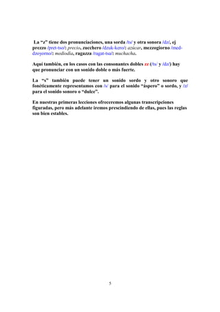5
La “z” tiene dos pronunciaciones, una sorda /ts/ y otra sonora /dz/, ej
prezzo /pret-tso/: precio, zucchero /dzuk-kero/: azúcar, mezzogiorno /med-
dzoyorno/: mediodía, ragazza /ragat-tsa/: muchacha.
Aquí también, en los casos con las consonantes dobles zz (/ts/ y /dz/) hay
que pronunciar con un sonido doble o más fuerte.
La “s” también puede tener un sonido sordo y otro sonoro que
fonéticamente representamos con /s/ para el sonido “áspero” o sordo, y /z/
para el sonido sonoro o “dulce”.
En nuestras primeras lecciones ofreceremos algunas transcripciones
figuradas, pero más adelante iremos prescindiendo de ellas, pues las reglas
son bien estables.
 