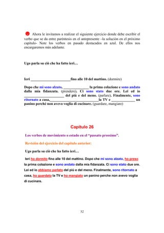52
☻ Ahora le invitamos a realizar el siguiente ejercicio donde debe escribir el
verbo que se da entre paréntesis en el antepresente –la solución en el próximo
capítulo- Note los verbos en pasado destacados en azul. De ellos nos
encargaremos más adelante.
Ugo parla su ciò che ha fatto ieri…
Ieri ______________________fino alle 10 del mattino. (dormire)
Dopo che mi sono alzato, ______________ la prima colazione e sono andato
dalla mia fidanzata. (prendere). Ci sono stato due ore. Lei ed io
______________________ del piú e del meno. (parlare). Finalmente, sono
ritornato a casa,___________________________la TV e _____________ un
panino perché non avevo voglia di cucinare. (guardare, mangiare)
Capítulo 26
Los verbos de movimiento o estado en el “passato prossimo”.
Revisión del ejercicio del capítulo anterior:
Ugo parla su ciò che ha fatto ieri…
Ieri ho dormito fino alle 10 del mattino. Dopo che mi sono alzato, ho preso
la prima colazione e sono andato dalla mia fidanzata. Ci sono stato due ore.
Lei ed io abbiamo parlato del piú e del meno. Finalmente, sono ritornato a
casa, ho guardato la TV e ho mangiato un panino perche non avevo voglia
di cucinare.
 