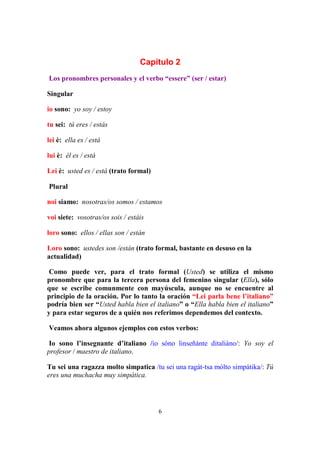 6
Capítulo 2
Los pronombres personales y el verbo “essere” (ser / estar)
Singular
io sono: yo soy / estoy
tu sei: tú eres / estás
lei è: ella es / está
lui è: él es / está
Lei è: usted es / está (trato formal)
Plural
noi siamo: nosotras/os somos / estamos
voi siete: vosotras/os sois / estáis
loro sono: ellos / ellas son / están
Loro sono: ustedes son /están (trato formal, bastante en desuso en la
actualidad)
Como puede ver, para el trato formal (Usted) se utiliza el mismo
pronombre que para la tercera persona del femenino singular (Ella), sólo
que se escribe comunmente con mayúscula, aunque no se encuentre al
principio de la oración. Por lo tanto la oración “Lei parla bene l’italiano”
podría bien ser “Usted habla bien el italiano” o “Ella habla bien el italiano”
y para estar seguros de a quién nos referimos dependemos del contexto.
Veamos ahora algunos ejemplos con estos verbos:
Io sono l’insegnante d’italiano /io sóno linseñánte ditaliáno/: Yo soy el
profesor / maestro de italiano.
Tu sei una ragazza molto simpatica /tu sei una ragát-tsa mólto simpátika/: Tú
eres una muchacha muy simpática.
 