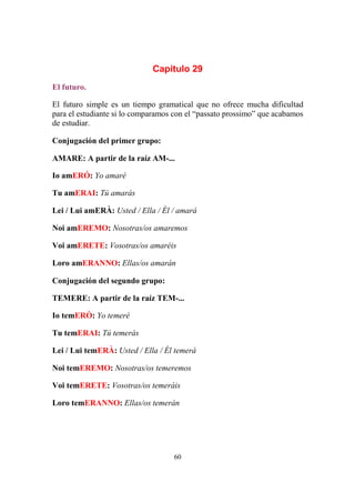 60
Capitulo 29
El futuro.
El futuro simple es un tiempo gramatical que no ofrece mucha dificultad
para el estudiante si lo comparamos con el “passato prossimo” que acabamos
de estudiar.
Conjugación del primer grupo:
AMARE: A partir de la raíz AM-...
Io amERÓ: Yo amaré
Tu amERAI: Tú amarás
Lei / Lui amERÀ: Usted / Ella / Él / amará
Noi amEREMO: Nosotras/os amaremos
Voi amERETE: Vosotras/os amaréis
Loro amERANNO: Ellas/os amarán
Conjugación del segundo grupo:
TEMERE: A partir de la raíz TEM-...
Io temERÒ: Yo temeré
Tu temERAI: Tú temerás
Lei / Lui temERÀ: Usted / Ella / Él temerá
Noi temEREMO: Nosotras/os temeremos
Voi temERETE: Vosotras/os temeráis
Loro temERANNO: Ellas/os temerán
 