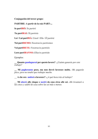 61
Conjugación del tercer grupo:
PARTIRE: A partir de la raíz PART-...
Io partIRÒ: Yo partiré
Tu partIRAI: Tú partirás
Lei / Lui partIRÀ: Usted / Ella / Él partirá
Noi partIREMO: Nosotras/os partiremos
Voi partIRETE: Vosotras/os partiréis
Loro partIRANNO: Ellas/os partirán
Ejemplos:
__ Quanto guadagnerai per questo lavoro? -¿Cuánto ganarás por este
trabajo?
__ Mi pagheranno poco, ma non dovrò lavorare molto. -Me pagarán
poco; pero no tendré que trabajar mucho.
__ A che ora andrai a lavorare? -¿A qué hora irás al trabajo?
__ Mi alzerò alle cinque e uscirò da casa circa alle sei. -Me levantaré a
las cinco y saldré de casa sobre las sei más o menos.
 