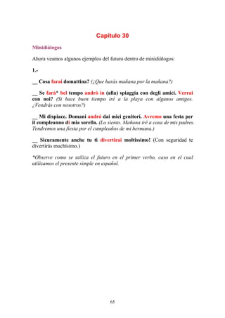 65
Capítulo 30
Minidiálogos
Ahora veamos algunos ejemplos del futuro dentro de minidiálogos:
1.-
__ Cosa farai domattina? (¿Que harás mañana por la mañana?)
__ Se farà* bel tempo andrò in (alla) spiaggia con degli amici. Verrai
con noi? (Si hace buen tiempo iré a la playa con algunos amigos.
¿Vendrás con nosotros?)
__ Mi dispiace. Domani andró dai miei genitori. Avremo una festa per
il compleanno di mia sorella. (Lo siento. Mañana iré a casa de mis padres.
Tendremos una fiesta por el cumpleaños de mi hermana.)
__ Sicuramente anche tu ti divertirai moltissimo! (Con seguridad te
divertirás muchísimo.)
*Observe como se utiliza el futuro en el primer verbo, caso en el cual
utilizamos el presente simple en español.
 
