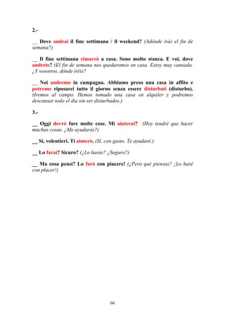 66
2.-
__ Dove andrai il fine settimana / il weekend? (Adónde irás el fin de
semana?)
__ Il fine settimana rimarrò a casa. Sono molto stanca. E voi, dove
andrete? (El fin de semana nos quedaremos en casa. Estoy muy cansada.
¿Y vosotros, dónde iréis?
__ Noi andremo in campagna. Abbiamo preso una casa in affito e
potremo riposarci tutto il giorno senza essere disturbati (disturbo).
(Iremos al campo. Hemos tomado una casa en alquiler y podremos
descansar todo el día sin ser disturbados.)
3.-
__ Oggi dovrò fare molte cose. Mi aiuterai? (Hoy tendré que hacer
muchas cosas. ¿Me ayudarás?)
__ Si, volentieri. Ti aiuterò. (Sí, con gusto. Te ayudaré.)
__ Lo farai? Sicuro? (¿Lo harás? ¿Seguro?)
__ Ma cosa pensi? Lo farò con piacere! (¿Pero qué piensas? ¡Lo haré
con placer!)
 
