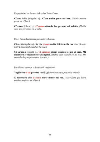 68
En pretérito, las formas del verbo “haber” son:
C’era: había (singular) ej., C’era molta gente nel bar. (Había mucha
gente en el bar.)
C’erano: (plural) ej., C’erano soltando due persone nell salotto. (Había
sólo dos personas en la sala.)
En el futuro las formas para este verbo son:
Ci sará (singular) ej., So che ci sarà molta felicitá nella tua vita. (Se que
habrá mucha felicidad en tu vida.)
Ci saranno (plural) ej., Ci saranno giorni quando io non ci sarò. Mi
ricorderai e sicuramente piangerai. (Habrá días cuando yo no esté. Me
recordarás y seguramente llorarás.)
Por último veamos la forma del subjuntivo:
Voglio che ci sia pace fra tutti! (¡Quiero que haya paz entre todos!)
È necessario che ci siano molte donne nel bar. (Hace falta que haya
muchas mujeres en el bar.)
 
