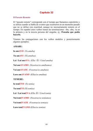 69
Capítulo 32
Il Passato Remoto
El “passato remoto” corresponde con el tiempo que llamamos copretérito y
se utiliza cuando se habla de eventos que ocurrieron en un momento pasado
que no se define con exactitud, aunque no necesariamente remoto en el
tiempo. En español estos verbos tienen las terminaciones –iba, -aba, -ía en
la primera y en la tercera persona del singular, ej.: Pensaba que podía
hacerlo.
Veamos las conjugaciones con los verbos modelos y posteriormente
algunos ejemplos:
AMARE:
Io amAVO (Yo amaba)
Tu amAVI (Tú amabas)
Lei / Lui amAVA (Ella / Él / Usted amaba)
Noi amAVAMO (Nosotras/os amábamos)
Voi amAVATE (Vosotras/os amabais)
Loro amAVANO (Ellas/os amaban)
TEMERE:
Io temEVO (Yo temía)
Tu temEVI (Tú temías)
Lei / Lui temEVA (Ella /Él / Usted temía)
Noi temEVAMO (Nosotras/os temíamos)
Voi temEVATE (Vosotras/os temiais)
Loro temEVANO (Ellas/os temían)
 