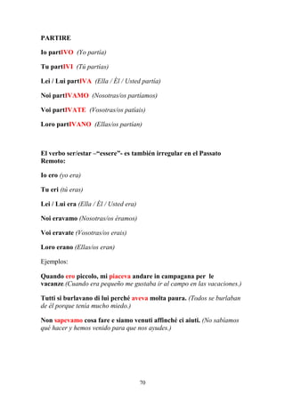 70
PARTIRE
Io partIVO (Yo partía)
Tu partIVI (Tú partías)
Lei / Lui partIVA (Ella / Él / Usted partía)
Noi partIVAMO (Nosotras/os partíamos)
Voi partIVATE (Vosotras/os patíais)
Loro partIVANO (Ellas/os partían)
El verbo ser/estar –“essere”- es también irregular en el Passato
Remoto:
Io ero (yo era)
Tu eri (tú eras)
Lei / Lui era (Ella / Él / Usted era)
Noi eravamo (Nosotras/os éramos)
Voi eravate (Vosotras/os erais)
Loro erano (Ellas/os eran)
Ejemplos:
Quando ero piccolo, mi piaceva andare in campagana per le
vacanze.(Cuando era pequeño me gustaba ir al campo en las vacaciones.)
Tutti si burlavano di lui perché aveva molta paura. (Todos se burlaban
de él porque tenía mucho miedo.)
Non sapevamo cosa fare e siamo venuti affinché ci aiuti. (No sabíamos
qué hacer y hemos venido para que nos ayudes.)
 