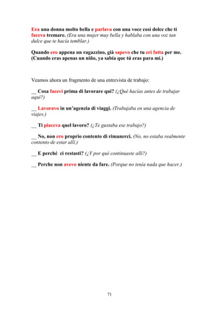 71
Era una donna molto bella e parlava con una voce così dolce che ti
faceva tremare. (Era una mujer muy bella y hablaba con una voz tan
dulce que te hacía temblar.)
Quando ero appena un ragazzino, già sapevo che tu eri fatta per me.
(Cuando eras apenas un niño, ya sabía que tú eras para mí.)
Veamos ahora un fragmento de una entrevista de trabajo:
__ Cosa facevi prima di lavorare qui? (¿Qué hacías antes de trabajar
aquí?)
__ Lavoravo in un’agenzia di viaggi. (Trabajaba en una agencia de
viajes.)
__ Ti piaceva quel lavoro? (¿Te gustaba ese trabajo?)
__ No, non ero proprio contento di rimanerci. (No, no estaba realmente
contento de estar allí.)
__ E perché ci restasti? (¿Y por qué continuaste allí?)
__ Perche non avevo niente da fare. (Porque no tenía nada que hacer.)
 