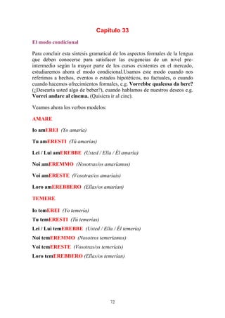 72
Capítulo 33
El modo condicional
Para concluir esta síntesis gramatical de los aspectos formales de la lengua
que deben conocerse para satisfacer las exigencias de un nivel pre-
intermedio según la mayor parte de los cursos existentes en el mercado,
estudiaremos ahora el modo condicional.Usamos este modo cuando nos
referimos a hechos, eventos o estados hipotéticos, no factuales, o cuando
cuando hacemos ofrecimientos formales, e.g. Vorrebbe qualcosa da bere?
(¿Desearía usted algo de beber?), cuando hablamos de nuestros deseos e.g.
Vorrei andare al cinema. (Quisiera ir al cine).
Veamos ahora los verbos modelos:
AMARE
Io amEREI (Yo amaría)
Tu amERESTI (Tú amarías)
Lei / Lui amEREBBE (Usted / Ella / Él amaría)
Noi amEREMMO (Nosotras/os amaríamos)
Voi amERESTE (Vosotras/os amaríais)
Loro amEREBBERO (Ellas/os amarían)
TEMERE
Io temEREI (Yo temería)
Tu temERESTI (Tú temerías)
Lei / Lui temEREBBE (Usted / Ella / Él temería)
Noi temEREMMO (Nosotros temeríamos)
Voi temERESTE (Vosotras/os temeríais)
Loro temEREBBERO (Ellas/os temerían)
 