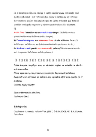 74
En el pasato prossimo se emplea el verbo auxiliar avere conjugado en el
modo condicional– o el verbo auxiliar essere si se trata de un verbo de
movimiento o estado- más el participio del verbo principal, que debe ser
también conjugado en género y número cuando el auxiliar es essere.
Ej.
Avrei fatto l’esercizio se ne avessi avuto tempo. (Habría hecho el
ejercicio si hubiese/hubiera tenido tiempo.)
Se l’avessimo saputo, non avremmo fatto ciò che abbiamo fatto. (Si
hubiésemos sabido esto, no habríamos hecho lo que hemos hecho.)
Se fossimo venuti presto saremmo usciti prima (Si hubiésemos venido
más temprano, habríamos salido primero.)
۩ ۩ ۩۩ ۩۩۩۩۩۩ ۩ ۩ ۩۩ ۩ ۩۩ ۩ ۩۩ ۩ ۩۩
Estos tiempos complejos son, no obstante, objeto de estudio en niveles
más avanzados.
Hasta aquí, pues, este primer acercamiento la gramática italiana.
Recuerde que aprender un idioma hoy significa abrir una puerta en el
mañana.
!Mucha buena suerte!
Leonar Hernández Jiménez
Diciembre 2005.
Bibliografía:
Diccionario Avanzado Italiano Vox. (1997) © BIBLIOGRAF, S.A. España,
Barcelona.
 