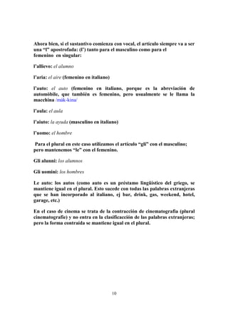 10
Ahora bien, si el sustantivo comienza con vocal, el artículo siempre va a ser
una “l” apostrofada: (l’) tanto para el masculino como para el
femenino en singular:
l’allievo: el alumno
l’aria: el aire (femenino en italiano)
l’auto: el auto (femenino en italiano, porque es la abreviación de
automòbile, que también es femenino, pero usualmente se le llama la
macchina /mák-kina/
l’aula: el aula
l’aiuto: la ayuda (masculino en italiano)
l’uomo: el hombre
Para el plural en este caso utilizamos el artículo “gli” con el masculino;
pero mantenemos “le” con el femenino.
Gli alunni: los alumnos
Gli uomini: los hombres
Le auto: los autos (como auto es un préstamo lingüístico del griego, se
mantiene igual en el plural. Esto sucede con todas las palabras extranjeras
que se han incorporado al italiano, ej bar, drink, gas, weekend, hotel,
garage, etc.)
En el caso de cinema se trata de la contracción de cinematografia (plural
cinematografie) y no entra en la clasificacción de las palabras extranjeras;
pero la forma contraída se mantiene igual en el plural.
 
