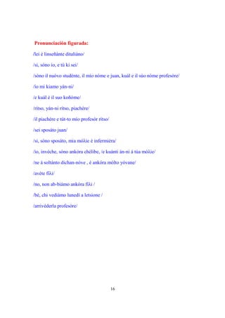 16
Pronunciación figurada:
/lei é linseñánte ditaliáno/
/si, sóno ío, e tú ki sei/
/sóno il nuóvo studénte, il mío nóme e juan, kuál e il súo nóme profesóre/
/ío mi kiamo yán-ni/
/e kuál é il suo koñóme/
/rítso, yán-ni rítso, piachére/
/il piachére e tút-to mío profesór rítso/
/sei sposáto juan/
/si, sóno sposáto, mia móλie è infermiéra/
/ío, invéche, sóno ankóra chélibe, /e kuánti án-ni á túa móλie/
/ne á soltánto dichan-nóve , é ankóra mólto yóvane/
/avéte fíλi/
/no, non ab-biámo ankóra fíλi /
/bé, chi vediámo lunedí a letsione /
/arrivéderla profesóre/
 