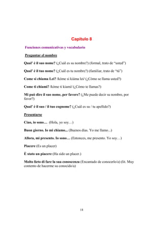 18
Capítulo 8
Funciones comunicativas y vocabulario
Preguntar el nombre
Qual’ è il suo nome? (¿Cuál es su nombre?) (formal, trato de “usted”)
Qual’ è il tuo nome? (¿Cuál es tu nombre?) (familiar, trato de “tú”)
Come si chiama Lei? /kóme si kiáma lei/ (¿Cómo se llama usted?)
Come ti chiami? /kóme ti kiami/ (¿Cómo te llamas?)
Mi può dire il suo nome, per favore? (¿Me puede decir su nombre, por
favor?)
Qual’ è il suo / il tuo cognome? (¿Cuál es su / tu apellido?)
Presentarse
Ciao, io sono… (Hola, yo soy…)
Buon giorno. Io mi chiamo... (Buenos días. Yo me llamo...)
Allora, mi presento. Io sono… (Entonces, me presento. Yo soy…)
Piacere (Es un placer)
È stato un piacere (Ha sido un placer.)
Molto lieto di fare la sua conoscenza (Encantado de conocerlo/a) (lit. Muy
contento de hacerme su conocido/a)
 
