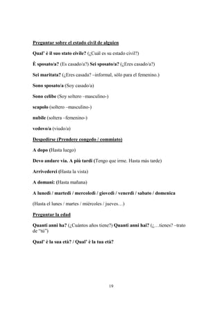 19
Preguntar sobre el estado civil de alguien
Qual’ è il suo stato civile? (¿Cuál es su estado civil?)
È sposato/a? (Es casado/a?) Sei sposato/a? (¿Eres casado/a?)
Sei maritata? (¿Eres casada? –informal, sólo para el femenino.)
Sono sposato/a (Soy casado/a)
Sono celibe (Soy soltero –masculino-)
scapolo (soltero –masculino-)
nubile (soltera –femenino-)
vedovo/a (viudo/a)
Despedirse (Prendere congedo / commiato)
A dopo (Hasta luego)
Devo andare via. A più tardi (Tengo que irme. Hasta más tarde)
Arrivederci (Hasta la vista)
A domani: (Hasta mañana)
A lunedì / martedì / mercoledì / giovedì / venerdì / sabato / domenica
(Hasta el lunes / martes / miércoles / jueves…)
Preguntar la edad
Quanti anni ha? (¿Cuántos años tiene?) Quanti anni hai? (¿…tienes? –trato
de “tú”)
Qual’ è la sua età? / Qual’ è la tua età?
 