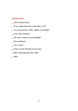 22
TRADUCCIÓN:
__ ¿Eres casada, Lucía?
__ Sí, soy casada desde hace cuatro años. ¿Y tú?
__ No, no aun, gracias a Dios. ¿Quién es tu marido?
__ Es un chico extranjero.
__ ¿De veras? ¿Cuál es su nacionalidad?
__ Él es canadiense.
__ ¡No es cierto!
__ Sí que es cierto. Después te lo presento.
__ Bien. Ahora tengo que irme. Adiós.
__ Adiós.
 