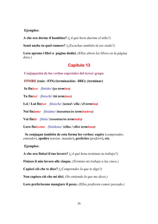 26
Ejemplos:
A che ora dorme il bambino? (¿A qué hora duerme el niño?)
Senti anche tu quel rumore? (¿Escuchas también tú ese ruido?)
Loro aprono i libri a pagina dodici. (Ellos abren los libros en la página
doce.)
Capítulo 13
Conjugación de los verbos especiales del tercer grupo
FINIRE (raíz: -FIN) (terminación: -IRE): (terminar)
Io finisco /finísko/ (yo termino)
Tu finisci /finischi/ (tú terminas)
Lei / Lui finisce /finísche/ (usted / ella / él termina)
Noi finiamo /finiámo/ (nosotras/os terminamos)
Voi finite /finíte/ (vosotras/os termináis)
Loro finiscono /finískono/ (ellas / ellos terminan)
Se conjugan también de esta forma los verbos: capire (comprender,
entender), spedire (enviar, mandar), preferire (preferir), etc.
Ejemplos:
A che ora finisci il tuo lavoro? (¿A qué hora terminas tu trabajo?)
Finisco il mio lavoro alle cinque. (Termino mi trabajo a las cinco.)
Capisci ciò che te dico? (¿Comprendes lo que te digo?)
Non capisco ciò che mi dici. (No entiendo lo que me dices.)
Loro preferiscono mangiare il pesce. (Ellos prefieren comer pescado.)
 