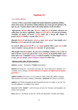 27
Capítulo 14
Las rutinas diarias
Con los verbos en presente simple del modo indicativo podemos hablar,
entre otras cosas, de nuestras rutinas diarias, las cosas que nos gustan y las
que no, etc. Veamos ahora cuál es mi rutina diaria y la de los míos:
Ogni giorno, mi alzo alle sette. Mi lavo e dopo faccio la prima colazione -di
solito pane con burro, caffellatte-. Dopo mi vesto ed esco di casa per prendere
l’autobus ed andare al lavoro. Lavoro dalle otto e mezza alle cinque. Il
pranzo lo faccio (nella) a scuola, dove lavoro.
Quando finisco il mio lavoro, ritorno a casa, aiuto un po’ mia moglie con i
bambini, prendo una doccia e più tardi ceno .
La sera di solito guardo la TV (ti vú), leggo qualche libro e poi vado a letto
verso le undici e mezza, perche devo lavorare il giorno dopo.
Mia moglie non lavora fuori di casa. Lei è casalinga: sempre resta a casa fa
tutto il lavoro. Lei lavora più di me! Lava, cucina, fa la pulizia della casa e
tante altre cose. I bambini vanno a scuola la mattina e il pomeriggio restano
a casa, giocano un pò, fanno il bagno, e fanno le solite cose.
Algunas notas sobre el texto anterior:
aiutare: ayudar. -Sustantivo: l’aiuto (masculino.).
alzarsi: (levantarse) – io mi alzo, tu ti alzi, lei / lui si alza, noi ci alziamo, voi
vi alzate, loro si alzano. (Verbo reflexivo: el sujeto y el objeto son la misma
persona.)
andare a letto: (acostarse, ir a la cama) Io vado a letto alle undici e mezza.
(Me acuesto a las once y media.). Sinónimo: coricarsi: mi corico, ti corichi...
andare: (ir) Verbo irregular de alta frecuencia de uso: Io vado, tu vai, lei / lui
va, noi andiamo, voi andate, loro vanno.
esco (del verbo “uscire”= salir: Io esco, tu esci, lei / lui esce, noi usciamo, voi
uscite, loro escono).
fare: (hacer) – Io faccio, tu fai, lei / lui fa, noi facciamo, voi fate, loro fanno
 