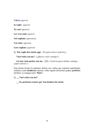 38
Volere: (querer)
Io voglio (quiero)
Tu vuoi (quieres)
Lei / Lui vuole (quiere)
Noi vogliamo (queremos)
Voi volete (queréis)
Loro vogliono (quieren)
Ej. Non voglio fare niente oggi. : (No quiero hacer nada hoy.)
Vuoi venire con me? : (¿Quieres venir conmigo?)
Lei non vuole parlare con me. : (Ella / Usted no quiere hablar conmigo –
según contexto-.)
Esta misma técnica la podemos utilizar con verbos que expresan significados
similares como desiderare (desear, verbo regular del primer grupo), preferire
(preferir, se conjuga como “finire”.
Ej. __ Vuoi venire con me?
__ No, preferisco restare quì. Non desidero far niente.
 