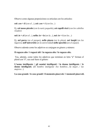 41
Observe como algunas preposiciones se articulan con los artículos:
col: con + il (con el…), coi: con + i (con los...)
Ej, col nasso piccolo (con la nariz pequeña), coi capelli ricci (con los cabellos
rizados)
nel: in + el (en el…), nella: in + la (en la…), nei: in + i (en los…)
Ej, nel parco (en el parque), nella piazza (en la plaza), nei luoghi (en los
lugares), nell’università (en la universidad) nello specchio (en el espejo).
Observe además como los adjetivos se conjugan en género y número:
Il ragazzo alto / i ragazzi alti / la ragazza alta / le ragazze alte.
Vea, además, como todos los adjetivos que terminan en letra “e” forman el
plural con “i”, sea cual fuere el género:
L’uomo intelligente / gli uomini intelligenti / la donna intelligente / le
donne intelligenti. (El hombre inteligente /los hombres.../la mujer.../ las
mujeres...)
La casa grande / le case grandi / il momento piacevole / i momenti piacevoli.
 