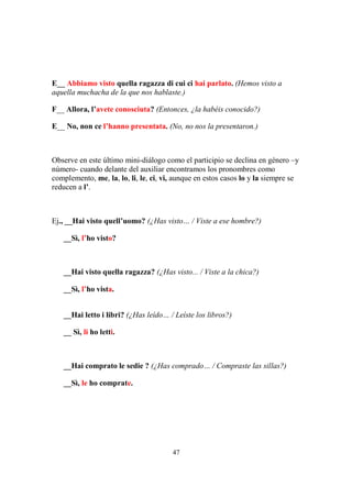 47
E__ Abbiamo visto quella ragazza di cui ci hai parlato. (Hemos visto a
aquella muchacha de la que nos hablaste.)
F__ Allora, l’avete conosciuta? (Entonces, ¿la habéis conocido?)
E__ No, non ce l’hanno presentata. (No, no nos la presentaron.)
Observe en este último mini-diálogo como el participio se declina en género –y
número- cuando delante del auxiliar encontramos los pronombres como
complemento, me, la, lo, li, le, ci, vi, aunque en estos casos lo y la siempre se
reducen a l’.
Ej., __Hai visto quell’uomo? (¿Has visto… / Viste a ese hombre?)
__Sì, l’ho visto?
__Hai visto quella ragazza? (¿Has visto... / Viste a la chica?)
__Sì, l’ho vista.
__Hai letto i libri? (¿Has leído… / Leíste los libros?)
__ Sì, li ho letti.
__Hai comprato le sedie ? (¿Has comprado… / Compraste las sillas?)
__Sì, le ho comprate.
 