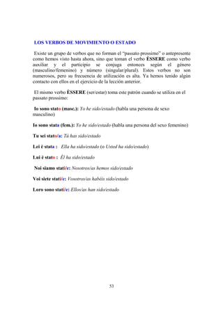 53
LOS VERBOS DE MOVIMIENTO O ESTADO
Existe un grupo de verbos que no forman el “passato prossimo” o antepresente
como hemos visto hasta ahora, sino que toman el verbo ÈSSERE como verbo
auxiliar y el participio se conjuga entonces según el género
(masculino/femenino) y número (singular/plural). Estos verbos no son
numerosos, pero su frecuencia de utilización es alta. Ya hemos tenido algún
contacto con ellos en el ejercicio de la lección anterior.
El mismo verbo ÈSSERE (ser/estar) toma este patrón cuando se utiliza en el
passato prossimo:
Io sono stato (masc.): Yo he sido/estado (habla una persona de sexo
masculino)
Io sono stata (fem.): Yo he sido/estado (habla una persona del sexo femenino)
Tu sei stato/a: Tú has sido/estado
Lei è stata : Ella ha sido/estado (o Usted ha sido/estado)
Lui è stato : Él ha sido/estado
Noi siamo stati/e: Nosotros/as hemos sido/estado
Voi siete stati/e: Vosotros/as habéis sido/estado
Loro sono stati/e: Ellos/as han sido/estado
 