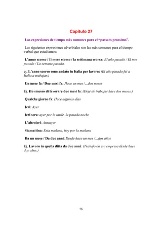56
Capítulo 27
Las expresiones de tiempo más comunes para el “passato prossimo”.
Las siguientes expresiones adverbiales son las más comunes para el tiempo
verbal que estudiamos:
L’anno scorso / Il mese scorso / la settimana scorsa: El año pasado / El mes
pasado / La semana pasada.
ej. L’anno scorso sono andato in Italia per lavoro: (El año pasado fui a
Italia a trabajar.)
Un mese fa / Due mesi fa: Hace un mes /…dos meses
Ej. Ho smesso di lavorare due mesi fa: (Dejé de trabajar hace dos meses.)
Qualche giorno fa: Hace algunos días
Ieri: Ayer
Ieri sera: ayer por la tarde, la pasada noche
L’altroieri: Anteayer
Stamattina: Esta mañana, hoy por la mañana
Da un mese / Da due anni: Desde hace un mes /…dos años
Ej. Lavoro in quella ditta da due anni: (Trabajo en esa empresa desde hace
dos años.)
 