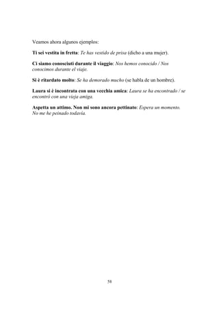 58
Veamos ahora algunos ejemplos:
Ti sei vestita in fretta: Te has vestido de prisa (dicho a una mujer).
Ci siamo conosciuti durante il viaggio: Nos hemos conocido / Nos
conocimos durante el viaje.
Si è ritardato molto: Se ha demorado mucho (se habla de un hombre).
Laura si è incontrata con una vecchia amica: Laura se ha encontrado / se
encontró con una vieja amiga.
Aspetta un attimo. Non mi sono ancora pettinato: Espera un momento.
No me he peinado todavía.
 