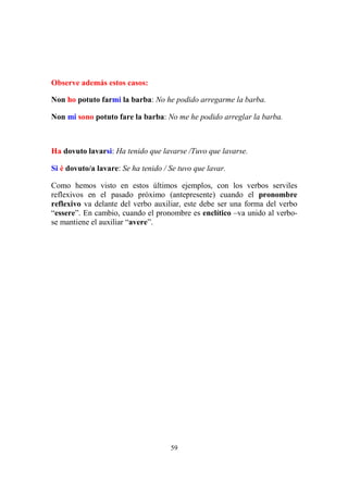 59
Observe además estos casos:
Non ho potuto farmi la barba: No he podido arregarme la barba.
Non mi sono potuto fare la barba: No me he podido arreglar la barba.
Ha dovuto lavarsi: Ha tenido que lavarse /Tuvo que lavarse.
Si è dovuto/a lavare: Se ha tenido / Se tuvo que lavar.
Como hemos visto en estos últimos ejemplos, con los verbos serviles
reflexivos en el pasado próximo (antepresente) cuando el pronombre
reflexivo va delante del verbo auxiliar, este debe ser una forma del verbo
“essere”. En cambio, cuando el pronombre es enclítico –va unido al verbo-
se mantiene el auxiliar “avere”.
 