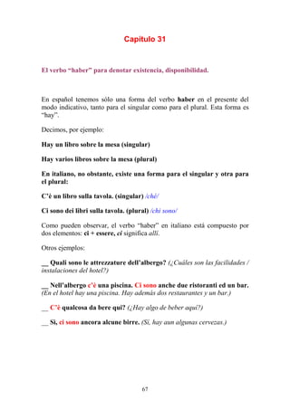 67
Capítulo 31
El verbo “haber” para denotar existencia, disponibilidad.
En español tenemos sólo una forma del verbo haber en el presente del
modo indicativo, tanto para el singular como para el plural. Esta forma es
“hay”.
Decimos, por ejemplo:
Hay un libro sobre la mesa (singular)
Hay varios libros sobre la mesa (plural)
En italiano, no obstante, existe una forma para el singular y otra para
el plural:
C’è un libro sulla tavola. (singular) /ché/
Ci sono dei libri sulla tavola. (plural) /chi sono/
Como pueden observar, el verbo “haber” en italiano está compuesto por
dos elementos: ci + essere, ci significa allí.
Otros ejemplos:
__ Quali sono le attrezzature dell’albergo? (¿Cuáles son las facilidades /
instalaciones del hotel?)
__ Nell’albergo c’è una piscina. Ci sono anche due ristoranti ed un bar.
(En el hotel hay una piscina. Hay además dos restaurantes y un bar.)
__ C’è qualcosa da bere qui? (¿Hay algo de beber aquí?)
__ Sì, ci sono ancora alcune birre. (Sí, hay aun algunas cervezas.)
 