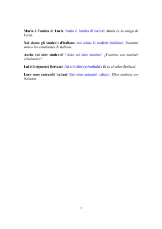 7
Maria è l’amica di Lucia /maría è lamíka di luchía/: María es la amiga de
Lucía.
Noi siamo gli studenti d’italiano /noi siámo λi studénti ditaliáno/: Nosotros
somos los estudiantes de italiano.
Anche voi siete studenti? / ánke voi siéte studénti/ ¿Vosotros sois también
estudiantes?
Lui è il signor(e) Berlucci /lui e il siñór (e) berlúchi/: Él es el señor Berlucci.
Loro sono entrambi italiani /lóro sóno entrambi italiáni/: Ellos (ambos) son
italianos
 