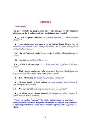 8
Capítulo 3
Minidiálogos
En este capítulo, le proponemos unos mini-diálogos donde aparecen
ejemplos que ilustran la gramática estudiada con anterioridad.
1 ● __ Lei è il signor* Berlucci? /lei e il siñór berlúchi/ ¿Es usted el señor
Berlucci ?
◙ __ No, mi dispiace. Non sono io. Io mi chiamo Paolo Bianco. /no, mi
dispiáche, non sóno ío, ío mi kiámo paolo biánko/ No lo siento, no soy yo. Yo
me llamo Paolo Bianco.
2 ◘ __ Tu sei l’amico di Lucia? /tu sei lamíko di luchía/ ¿Tú eres el amigo de
Lucía?
◙ __ Sì, sono io. /si, sóno ío/ Sí, soy yo.
3 ♦ __ Chi è il direttore qui? /ki e il diret-tóre kuí/ ¿Quién es el director
aquí?
●__ Il direttore è quel signore alto e grasso /il diret-tóre e kuel siñóre álto
e gráso/ El director es aquel señor alto y grueso / gordo.
4 ◘ __ Lei è straniero? /lei è straniéro/ ¿Usted es extranjero?
◙ __ Sì, sono straniero. Sono italiano. /si, sóno straniéro, sóno italiáno/ Sí,
soy extranjero. Soy italiano.
5 ● __ Voi siete turisti? /voi siéte turísti/ ¿Vosotros sois turistas?
♦ __ Sì, siamo turisti. Siamo tedeschi. /si, siámo turísti, siámo tedeski/ Si,
somos turistas. Somos alemanes.
* Nota: La palabra “signore” y los títulos que terminan en –ere/-ore:
como professore, dottore, ingegnere, infermiere, etc delante de un nombre
o apellido pierden la “e” final: dottor Michele, signor Martínez, professor
Rossi.
 