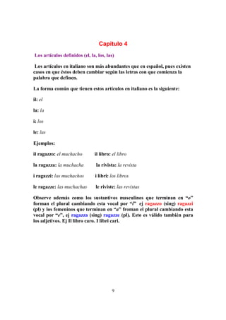 9
Capítulo 4
Los artículos definidos (el, la, los, las)
Los artículos en italiano son más abundantes que en español, pues existen
casos en que éstos deben cambiar según las letras con que comienza la
palabra que definen.
La forma común que tienen estos artículos en italiano es la siguiente:
il: el
la: la
i: los
le: las
Ejemplos:
il ragazzo: el muchacho il libro: el libro
la ragazza: la muchacha la rivista: la revista
i ragazzi: los muchachos i libri: los libros
le ragazze: las muchachas le riviste: las revistas
Observe además como los sustantivos masculinos que terminan en “o”
forman el plural cambiando esta vocal por “i” ej ragazzo (sing) ragazzi
(pl) y los femeninos que terminan en “a” froman el plural cambiando esta
vocal por “e”, ej ragazza (sing) ragazze (pl). Esto es válido también para
los adjetivos. Ej Il libro caro. I libri cari.
 