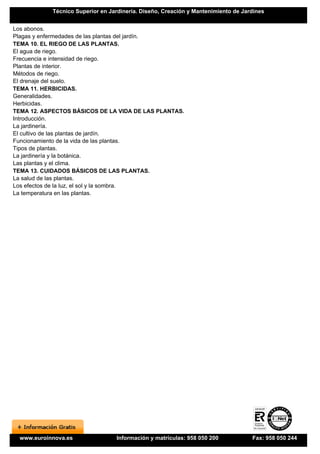 Técnico Superior en Jardinería. Diseño, Creación y Mantenimiento de Jardines


Los abonos.
Plagas y enfermedades de las plantas del jardín.
TEMA 10. EL RIEGO DE LAS PLANTAS.
El agua de riego.
Frecuencia e intensidad de riego.
Plantas de interior.
Métodos de riego.
El drenaje del suelo.
TEMA 11. HERBICIDAS.
Generalidades.
Herbicidas.
TEMA 12. ASPECTOS BÁSICOS DE LA VIDA DE LAS PLANTAS.
Introducción.
La jardinería.
El cultivo de las plantas de jardín.
Funcionamiento de la vida de las plantas.
Tipos de plantas.
La jardinería y la botánica.
Las plantas y el clima.
TEMA 13. CUIDADOS BÁSICOS DE LAS PLANTAS.
La salud de las plantas.
Los efectos de la luz, el sol y la sombra.
La temperatura en las plantas.




  www.euroinnova.es               Información y matrículas: 958 050 200            Fax: 958 050 244
 