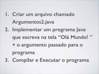 1. Criar um arquivo chamado
Argumentos2.java
2. Implementar um programa Java
que escreva na tela “Olá Mundo! ”
+ o argumento passado para o
programa
3. Compilar e Executar o programa

 