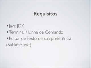 Requisitos

•Java JDK	

•Terminal / Linha de Comando	

•Editor de Texto de sua preferência
(SublimeText)

 