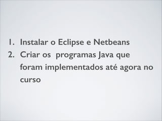 1. Instalar o Eclipse e Netbeans
2. Criar os programas Java que
foram implementados até agora no
curso

 