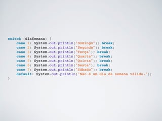 switch (diaSemana) {!
case 1: System.out.println("Domingo"); break;!
case 2: System.out.println("Segunda"); break;!
case 3: System.out.println("Terça"); break;!
case 4: System.out.println("Quarta"); break;!
case 5: System.out.println("Quinta"); break;!
case 6: System.out.println("Sexta"); break;!
case 7: System.out.println("Sábado"); break;!
default: System.out.println("Não é um dia da semana válido.");!
}!
 