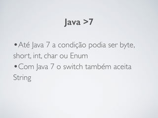 •Até Java 7 a condição podia ser byte,
short, int, char ou Enum	

•Com Java 7 o switch também aceita
String
Java >7
 