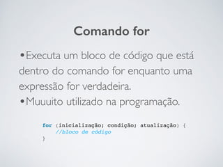 •Executa um bloco de código que está
dentro do comando for enquanto uma
expressão for verdadeira.	

•Muuuito utilizado na programação.
Comando for
for (inicialização; condição; atualização) {!
//bloco de código!
}!
 