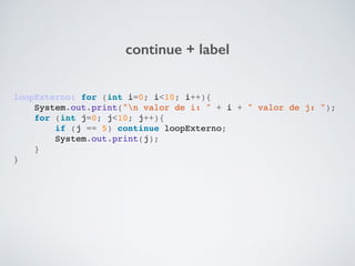 continue + label
loopExterno: for (int i=0; i<10; i++){!
System.out.print("n valor de i: " + i + " valor de j: ");!
for (int j=0; j<10; j++){!
if (j == 5) continue loopExterno;!
System.out.print(j);!
}!
}!
 