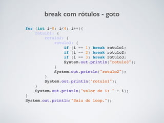break com rótulos - goto
for (int i=0; i<4; i++){!
rotulo1: {!
rotulo2: {!
rotulo3: {!
if (i == 1) break rotulo1;!
if (i == 2) break rotulo2;!
if (i == 3) break rotulo3;!
System.out.println("rotulo3");!
}!
System.out.println("rotulo2");!
}!
System.out.println("rotulo1");!
}!
System.out.println("valor de i: " + i);!
}!
System.out.println("Saiu do loop.");!
 