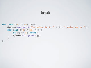 break
for (int i=0; i<10; i++){!
System.out.print("n valor de i: " + i + " valor de j: ");!
for (int j=0; j<10; j++){!
if (j == 5) break;!
System.out.print(j);!
}!
}!
 