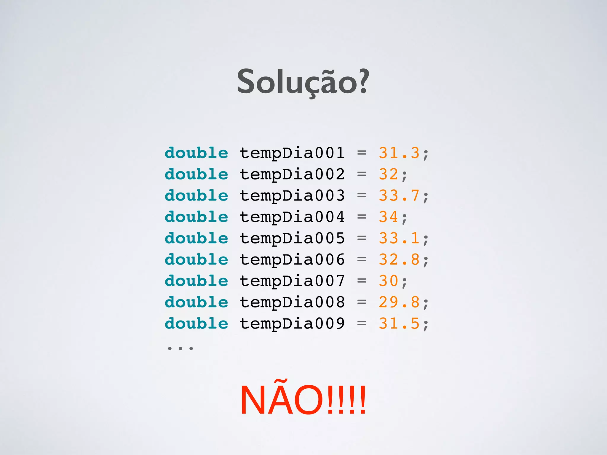 Solução?
double tempDia001 = 31.3;!
double tempDia002 = 32;!
double tempDia003 = 33.7;!
double tempDia004 = 34;!
double tempDia005 = 33.1;!
double tempDia006 = 32.8;!
double tempDia007 = 30;!
double tempDia008 = 29.8;!
double tempDia009 = 31.5;!
...!
NÃO!!!!
 
