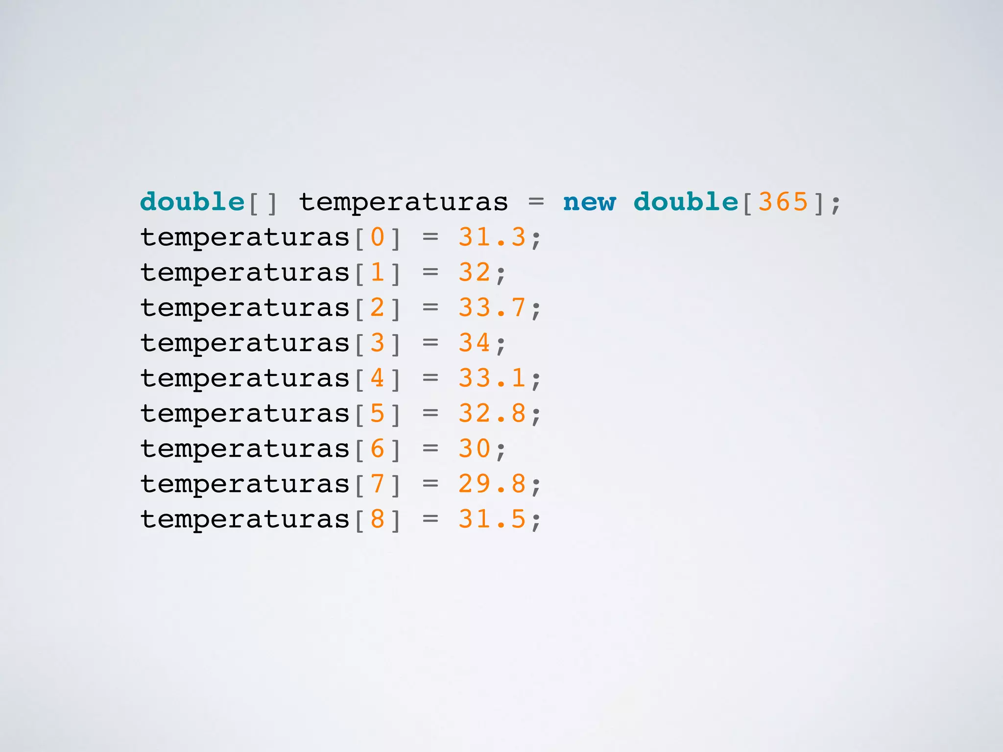 double[] temperaturas = new double[365];!
temperaturas[0] = 31.3;!
temperaturas[1] = 32;!
temperaturas[2] = 33.7;!
temperaturas[3] = 34;!
temperaturas[4] = 33.1;!
temperaturas[5] = 32.8;!
temperaturas[6] = 30;!
temperaturas[7] = 29.8;!
temperaturas[8] = 31.5;!
 